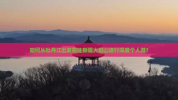 如何从牡丹江出发前往新疆火焰山进行深度个人游？