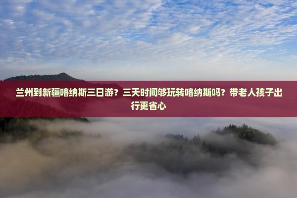 兰州到新疆喀纳斯三日游？三天时间够玩转喀纳斯吗？带老人孩子出行更省心