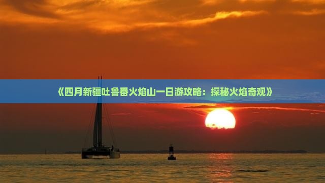 《四月新疆吐鲁番火焰山一日游攻略：探秘火焰奇观》
