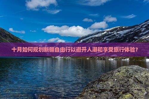 十月如何规划新疆自由行以避开人潮和享受旅行体验？