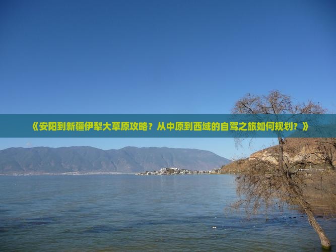 《安阳到新疆伊犁大草原攻略？从中原到西域的自驾之旅如何规划？》