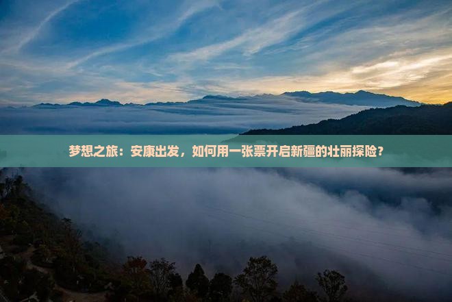 梦想之旅：安康出发，如何用一张票开启新疆的壮丽探险？