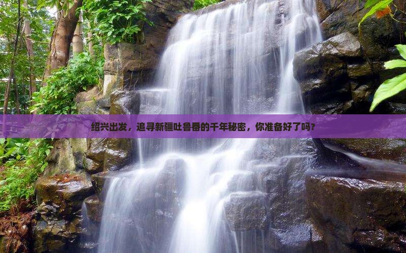 绍兴出发，追寻新疆吐鲁番的千年秘密，你准备好了吗？