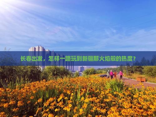 长春出发，怎样一路玩到新疆那火焰般的热度？