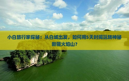 小白旅行家探秘：从白城出发，如何用5天时间玩转神秘新疆火焰山？