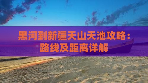 黑河到新疆天山天池攻略：路线及距离详解