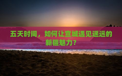五天时间，如何让宣城遇见遥远的新疆魅力？