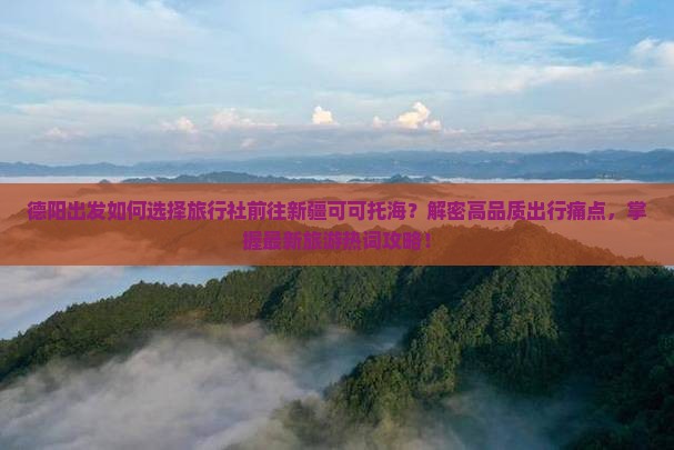 德阳出发如何选择旅行社前往新疆可可托海？解密高品质出行痛点，掌握最新旅游热词攻略！
