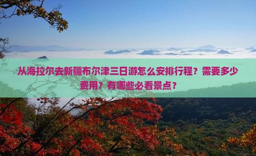 从海拉尔去新疆布尔津三日游怎么安排行程？需要多少费用？有哪些必看景点？