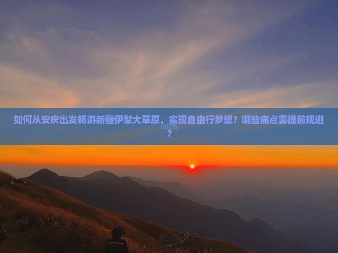 如何从安庆出发畅游新疆伊犁大草原，实现自由行梦想？哪些痛点需提前规避？