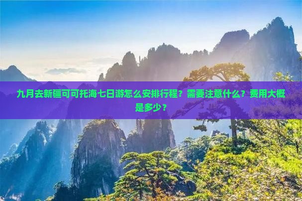 九月去新疆可可托海七日游怎么安排行程？需要注意什么？费用大概是多少？