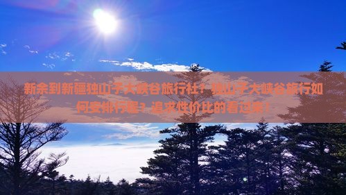 新余到新疆独山子大峡谷旅行社？独山子大峡谷旅行如何安排行程？追求性价比的看过来！