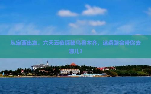 从定西出发，六天五夜探秘乌鲁木齐，这条路会带你去哪儿？