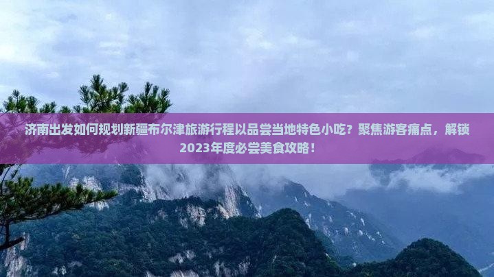 济南出发如何规划新疆布尔津旅游行程以品尝当地特色小吃？聚焦游客痛点，解锁2023年度必尝美食攻略！