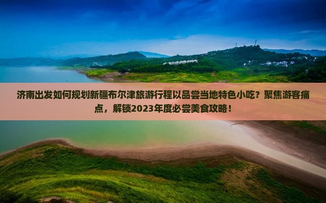 济南出发如何规划新疆布尔津旅游行程以品尝当地特色小吃？聚焦游客痛点，解锁2023年度必尝美食攻略！