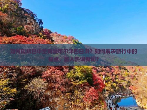 如何规划巴中至新疆布尔津四日游？如何解决旅行中的痛点，融入热词新词？