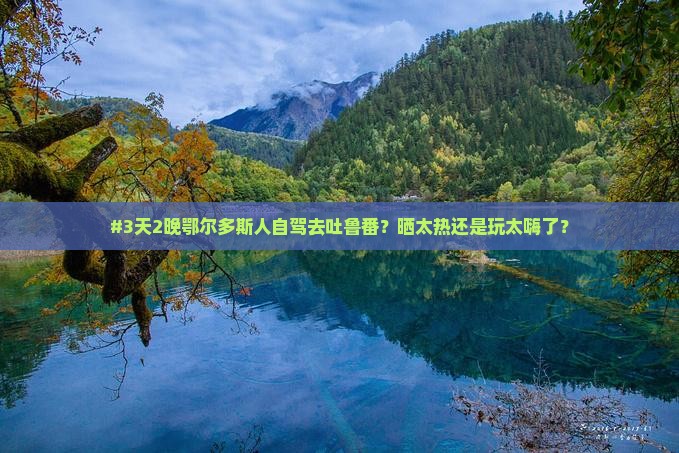 #3天2晚鄂尔多斯人自驾去吐鲁番？晒太热还是玩太嗨了？