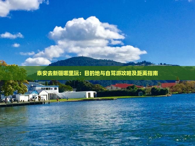 泰安去新疆哪里玩：目的地与自驾游攻略及距离指南