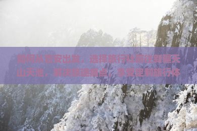 如何从吉安出发，选择旅行社前往新疆天山天池，解决旅途痛点，享受定制旅行体验？