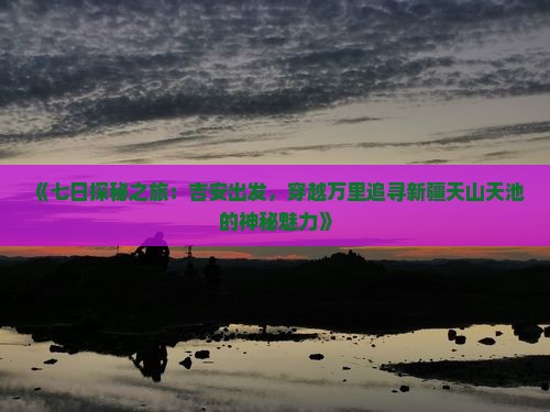 《七日探秘之旅：吉安出发，穿越万里追寻新疆天山天池的神秘魅力》