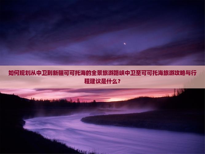 如何规划从中卫到新疆可可托海的全景旅游路峡中卫至可可托海旅游攻略与行程建议是什么？
