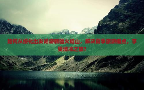 如何从绥化出发畅游新疆火焰山，解决夏季旅游痛点，享受清凉之旅？