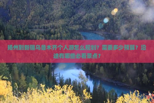 扬州到新疆乌鲁木齐个人游怎么规划？需要多少预算？沿途有哪些必看景点？