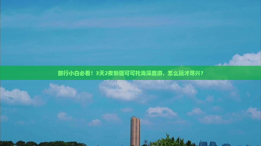 旅行小白必看！3天2夜新疆可可托海深度游，怎么玩才尽兴？