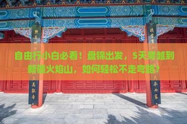 自由行小白必看！盘锦出发，5天穿越到新疆火焰山，如何轻松不走弯路？