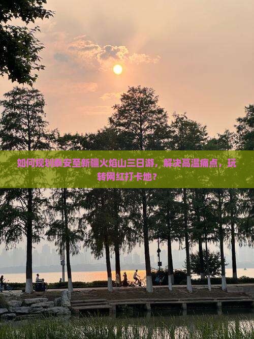 如何规划泰安至新疆火焰山三日游，解决高温痛点，玩转网红打卡地？