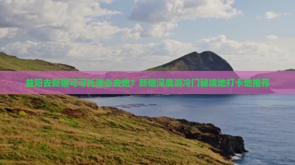 益阳去新疆可可托海必去地？新疆深度游冷门秘境地打卡地推荐