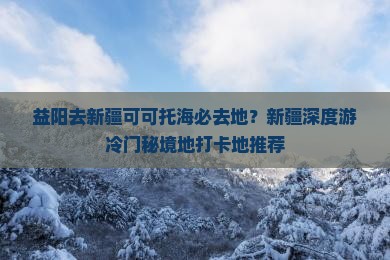 益阳去新疆可可托海必去地？新疆深度游冷门秘境地打卡地推荐
