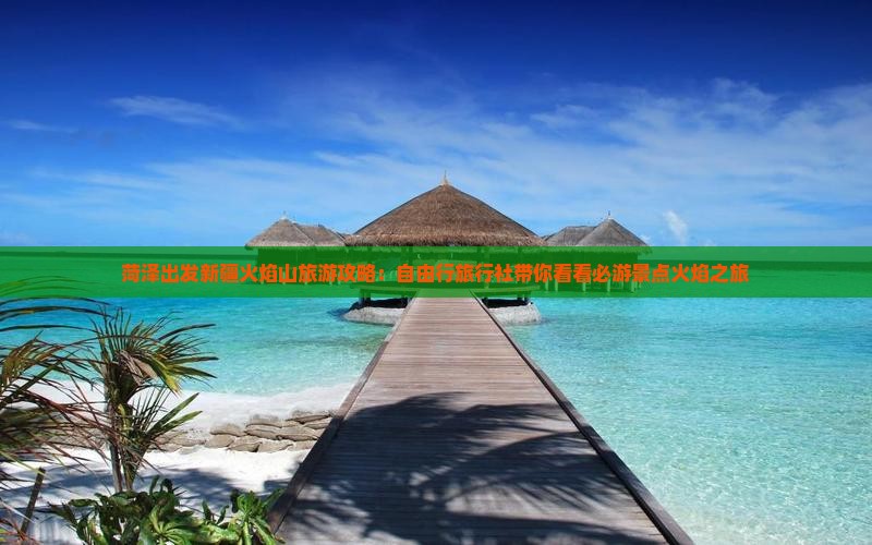 菏泽出发新疆火焰山旅游攻略：自由行旅行社带你看看必游景点火焰之旅