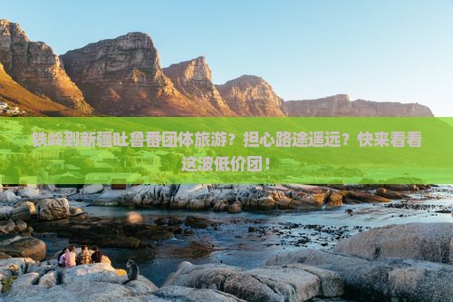 铁岭到新疆吐鲁番团体旅游？担心路途遥远？快来看看这波低价团！