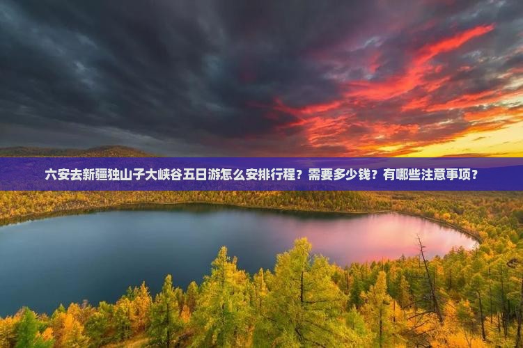 六安去新疆独山子大峡谷五日游怎么安排行程？需要多少钱？有哪些注意事项？