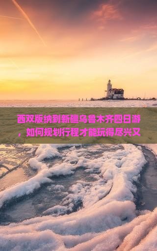 西双版纳到新疆乌鲁木齐四日游，如何规划行程才能玩得尽兴又省心？