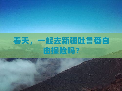 春天，一起去新疆吐鲁番自由探险吗？