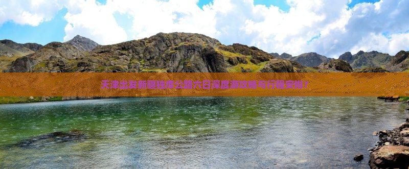 天津出发新疆独库公路六日深度游攻略与行程安排？