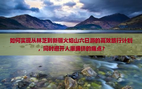 如何实现从林芝到新疆火焰山六日游的高效旅行计划，同时避开人潮拥挤的痛点？