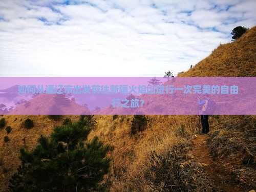 如何从通辽市出发前往新疆火焰山进行一次完美的自由行之旅？