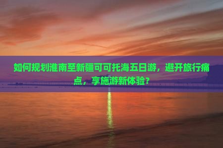 如何规划淮南至新疆可可托海五日游，避开旅行痛点，享施游新体验？