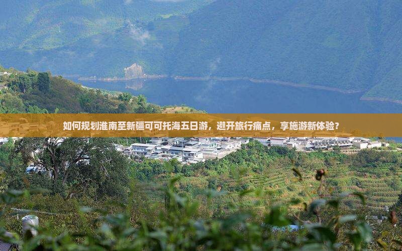 如何规划淮南至新疆可可托海五日游，避开旅行痛点，享施游新体验？