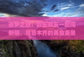 追梦之旅：邵阳朋友一起闯新疆，乌鲁木齐的美食美景等你吗？
