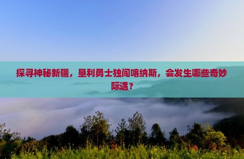 探寻神秘新疆，垦利勇士独闯喀纳斯，会发生哪些奇妙际遇？