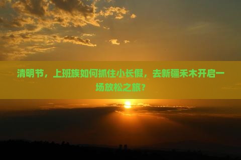 清明节，上班族如何抓住小长假，去新疆禾木开启一场放松之旅？