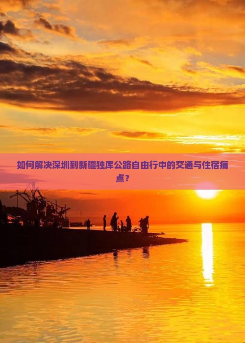 如何解决深圳到新疆独库公路自由行中的交通与住宿痛点？