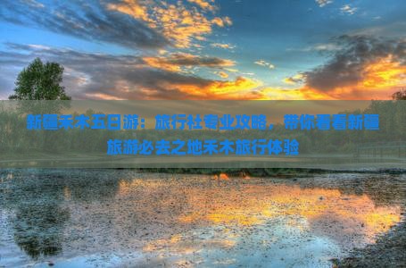 新疆禾木五日游：旅行社专业攻略，带你看看新疆旅游必去之地禾木旅行体验