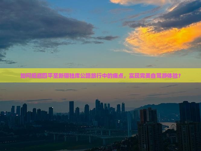 如何规避四平至新疆独库公路旅行中的痛点，实现完美自驾游体验？