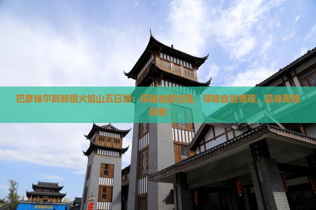 巴彦倬尔到新疆火焰山五日游：探秘丝路古迹，领略自然奇观，品味民族风情