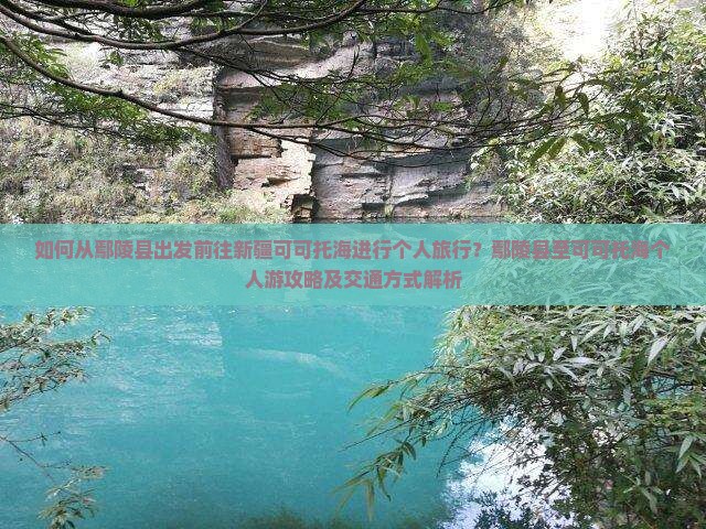 如何从鄢陵县出发前往新疆可可托海进行个人旅行？鄢陵县至可可托海个人游攻略及交通方式解析